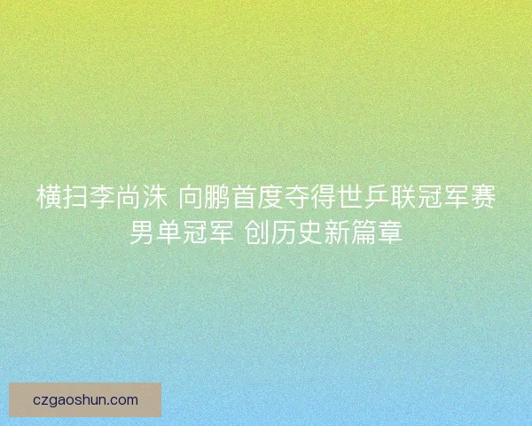 横扫李尚洙 向鹏首度夺得世乒联冠军赛男单冠军 创历史新篇章