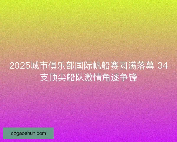 2025城市俱乐部国际帆船赛圆满落幕 34支顶尖船队激情角逐争锋