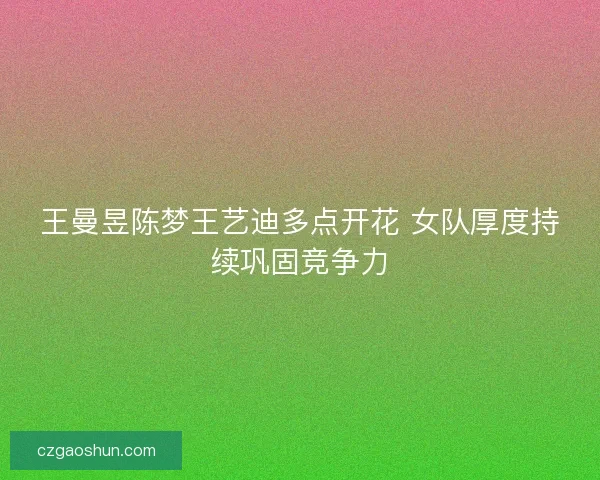 王曼昱陈梦王艺迪多点开花 女队厚度持续巩固竞争力