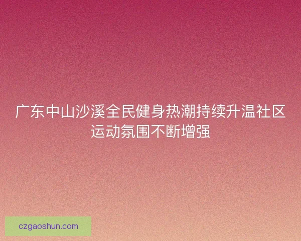 广东中山沙溪全民健身热潮持续升温社区运动氛围不断增强