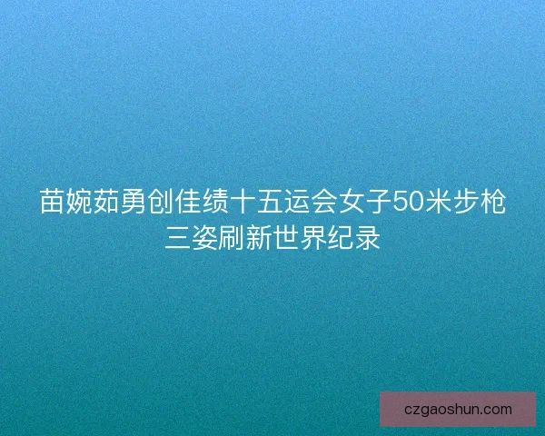 苗婉茹勇创佳绩十五运会女子50米步枪三姿刷新世界纪录