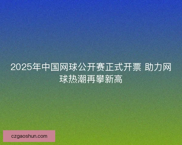 2025年中国网球公开赛正式开票 助力网球热潮再攀新高