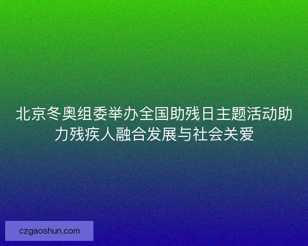 北京冬奥组委举办全国助残日主题活动助力残疾人融合发展与社会关爱
