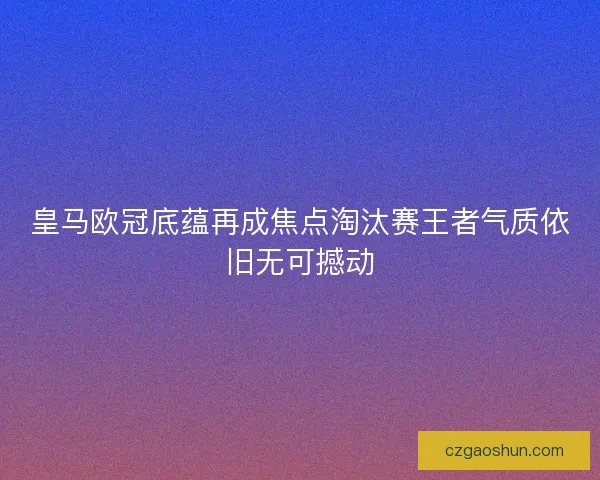 皇马欧冠底蕴再成焦点淘汰赛王者气质依旧无可撼动