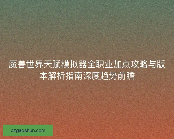 魔兽世界天赋模拟器全职业加点攻略与版本解析指南深度趋势前瞻