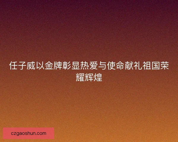 任子威以金牌彰显热爱与使命献礼祖国荣耀辉煌