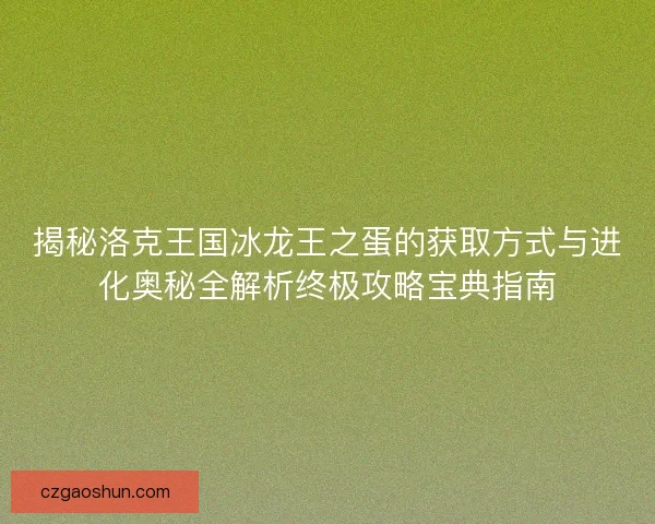 揭秘洛克王国冰龙王之蛋的获取方式与进化奥秘全解析终极攻略宝典指南