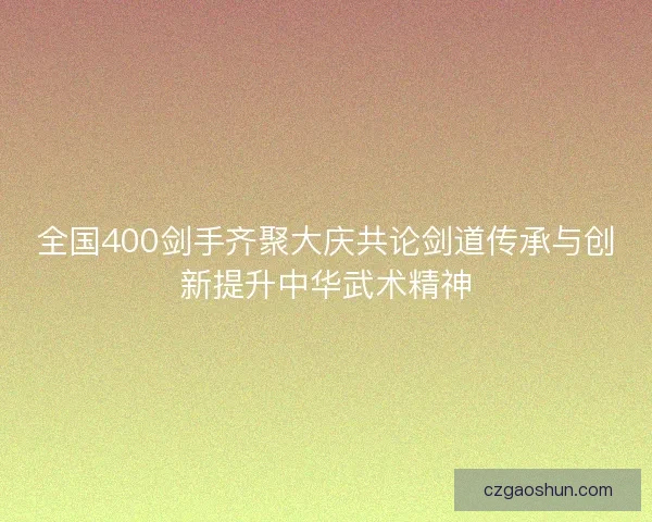 全国400剑手齐聚大庆共论剑道传承与创新提升中华武术精神