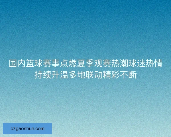 国内篮球赛事点燃夏季观赛热潮球迷热情持续升温多地联动精彩不断