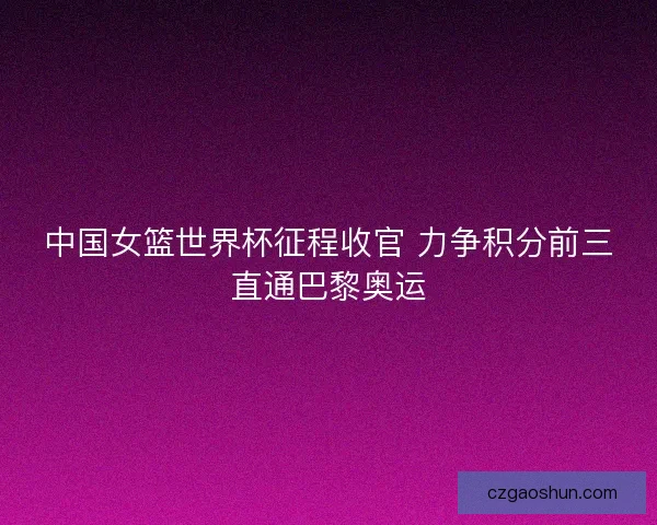 中国女篮世界杯征程收官 力争积分前三直通巴黎奥运
